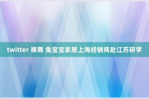 twitter 裸舞 兔宝宝家居上海经销商赴江苏研学