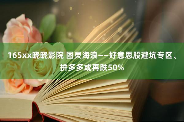 165xx晓晓影院 图灵海浪——好意思股避坑专区、拼多多或再跌50%