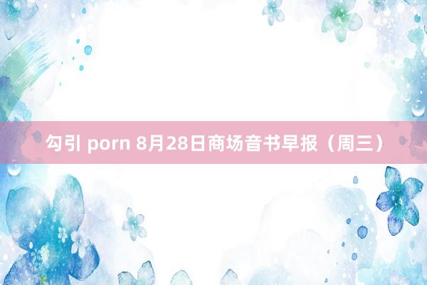 勾引 porn 8月28日商场音书早报（周三）