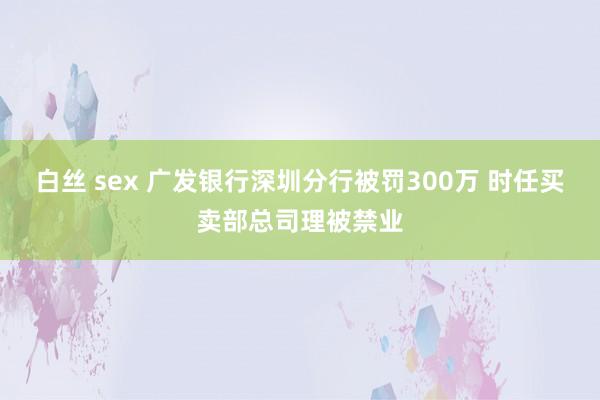 白丝 sex 广发银行深圳分行被罚300万 时任买卖部总司理被禁业