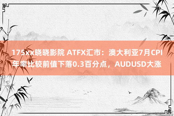 175xx晓晓影院 ATFX汇市：澳大利亚7月CPI年率比较前值下落0.3百分点，AUDUSD大涨