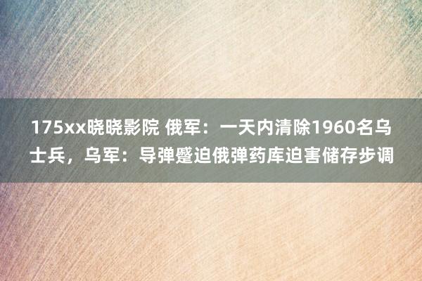 175xx晓晓影院 俄军：一天内清除1960名乌士兵，乌军：导弹蹙迫俄弹药库迫害储存步调