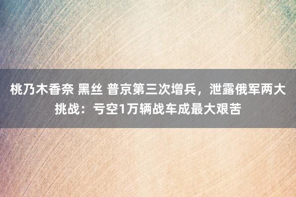 桃乃木香奈 黑丝 普京第三次增兵，泄露俄军两大挑战：亏空1万辆战车成最大艰苦