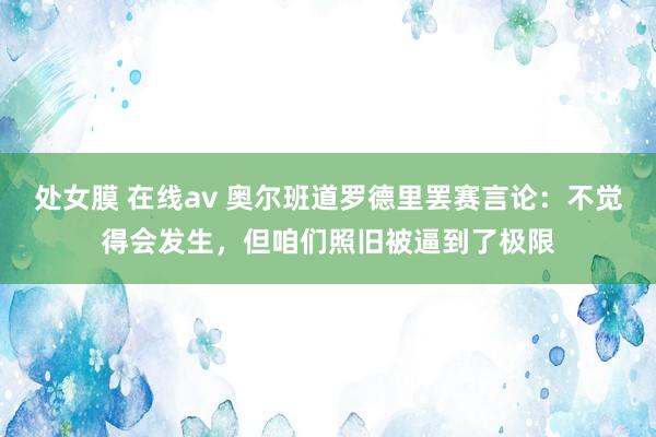 处女膜 在线av 奥尔班道罗德里罢赛言论：不觉得会发生，但咱们照旧被逼到了极限