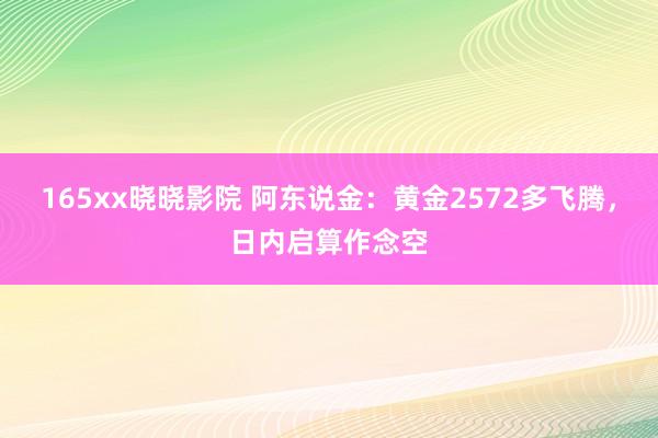 165xx晓晓影院 阿东说金：黄金2572多飞腾，日内启算作念空