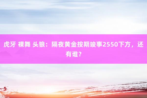 虎牙 裸舞 头狼：隔夜黄金按期竣事2550下方，还有谁？