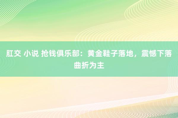 肛交 小说 抢钱俱乐部：黄金鞋子落地，震憾下落曲折为主