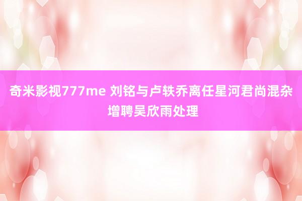 奇米影视777me 刘铭与卢轶乔离任星河君尚混杂 增聘吴欣雨处理