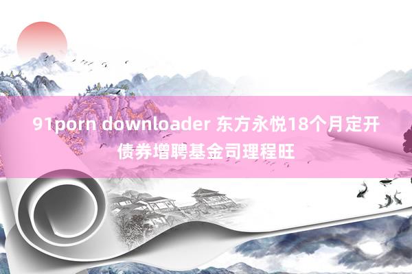 91porn downloader 东方永悦18个月定开债券增聘基金司理程旺