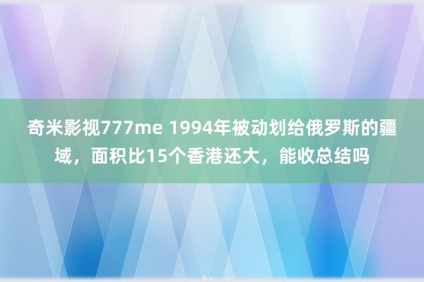 奇米影视777me 1994年被动划给俄罗斯的疆域，面积比15个香港还大，能收总结吗