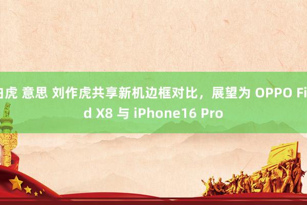 白虎 意思 刘作虎共享新机边框对比，展望为 OPPO Find X8 与 iPhone16 Pro