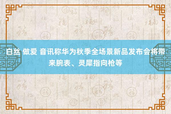 白丝 做爱 音讯称华为秋季全场景新品发布会将带来腕表、灵犀指向枪等