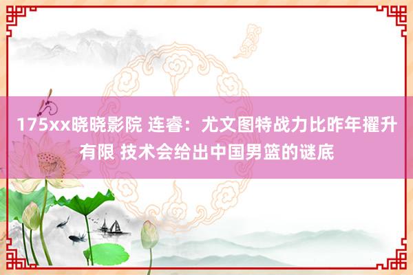 175xx晓晓影院 连睿：尤文图特战力比昨年擢升有限 技术会给出中国男篮的谜底