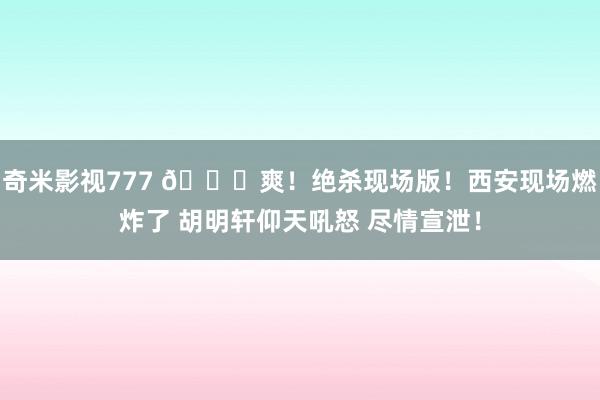 奇米影视777 😁爽！绝杀现场版！西安现场燃炸了 胡明轩仰天吼怒 尽情宣泄！