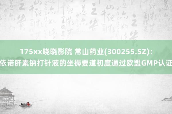 175xx晓晓影院 常山药业(300255.SZ)：依诺肝素钠打针液的坐褥要道初度通过欧盟GMP认证