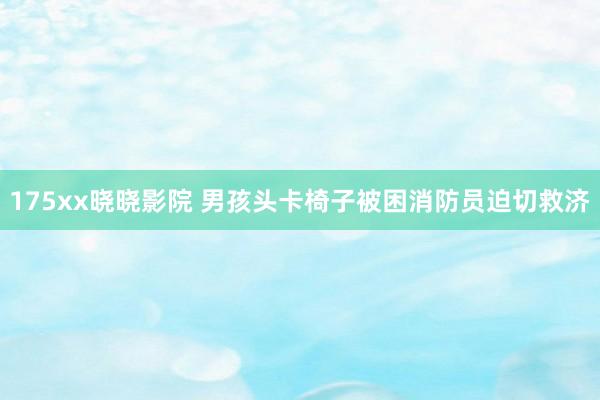 175xx晓晓影院 男孩头卡椅子被困消防员迫切救济