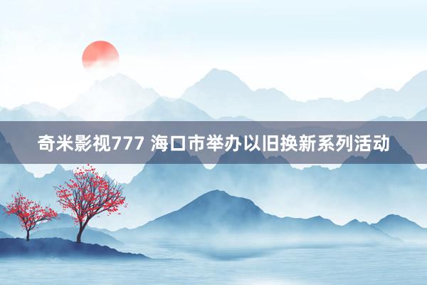 奇米影视777 海口市举办以旧换新系列活动