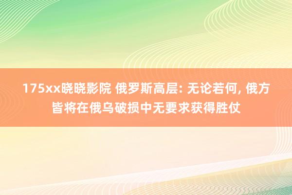 175xx晓晓影院 俄罗斯高层: 无论若何， 俄方皆将在俄乌破损中无要求获得胜仗