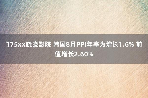 175xx晓晓影院 韩国8月PPI年率为增长1.6% 前值增长2.60%