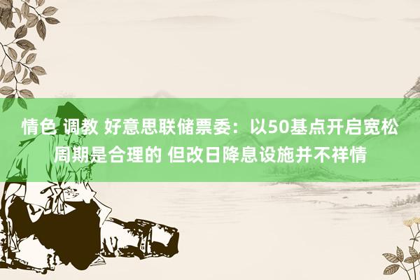 情色 调教 好意思联储票委：以50基点开启宽松周期是合理的 但改日降息设施并不祥情