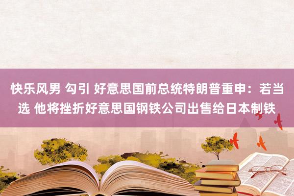 快乐风男 勾引 好意思国前总统特朗普重申：若当选 他将挫折好意思国钢铁公司出售给日本制铁