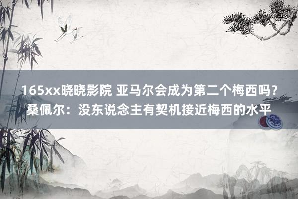 165xx晓晓影院 亚马尔会成为第二个梅西吗？桑佩尔：没东说念主有契机接近梅西的水平