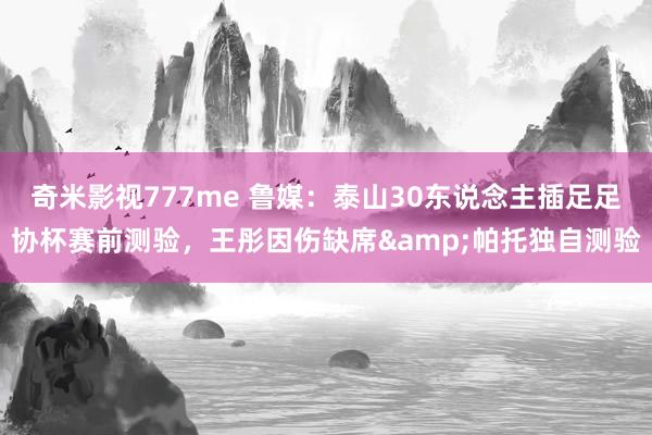 奇米影视777me 鲁媒：泰山30东说念主插足足协杯赛前测验，王彤因伤缺席&帕托独自测验