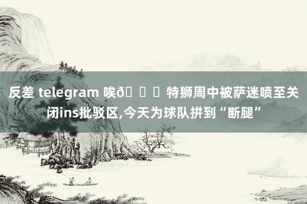 反差 telegram 唉😖特狮周中被萨迷喷至关闭ins批驳区，今天为球队拼到“断腿”