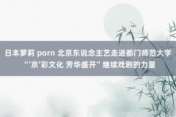 日本萝莉 porn 北京东说念主艺走进都门师范大学 “‘京’彩文化 芳华盛开”继续戏剧的力量