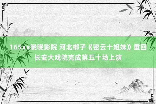 165xx晓晓影院 河北梆子《密云十姐妹》重回长安大戏院完成第五十场上演