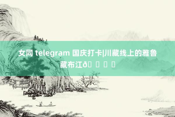 女同 telegram 国庆打卡|川藏线上的雅鲁藏布江🏞️