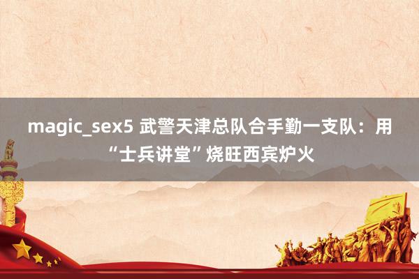 magic_sex5 武警天津总队合手勤一支队：用“士兵讲堂”烧旺西宾炉火