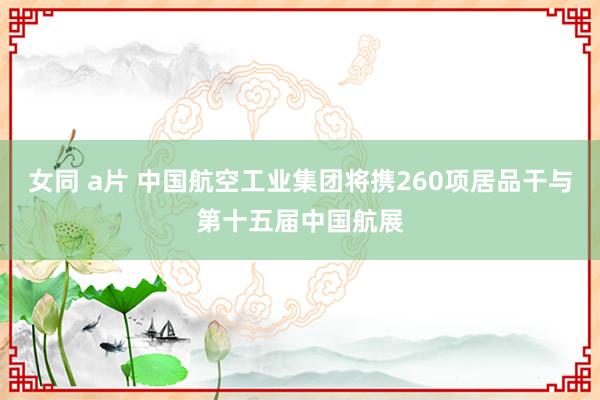 女同 a片 中国航空工业集团将携260项居品干与第十五届中国航展