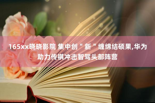 165xx晓晓影院 集中创＂新＂缠绵结硕果，华为助力传祺冲击智驾头部阵营