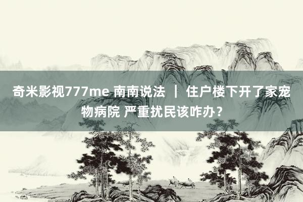 奇米影视777me 南南说法 ｜ 住户楼下开了家宠物病院 严重扰民该咋办？