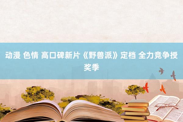 动漫 色情 高口碑新片《野兽派》定档 全力竞争授奖季