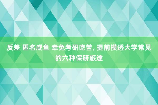 反差 匿名咸鱼 幸免考研吃苦， 提前摸透大学常见的六种保研旅途