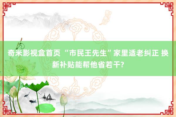 奇米影视盒首页 “市民王先生”家里适老纠正 换新补贴能帮他省若干?