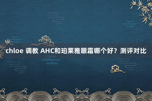 chloe 调教 AHC和珀莱雅眼霜哪个好？测评对比