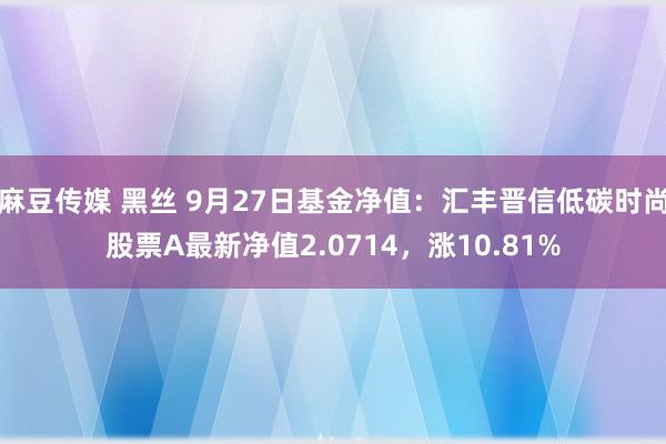 麻豆传媒 黑丝 9月27日基金净值：汇丰晋信低碳时尚股票A最新净值2.0714，涨10.81%