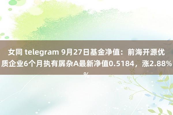 女同 telegram 9月27日基金净值：前海开源优质企业6个月执有羼杂A最新净值0.5184，涨2.88%