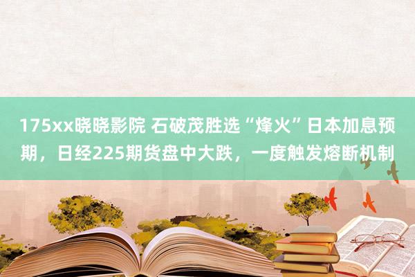 175xx晓晓影院 石破茂胜选“烽火”日本加息预期，日经225期货盘中大跌，一度触发熔断机制