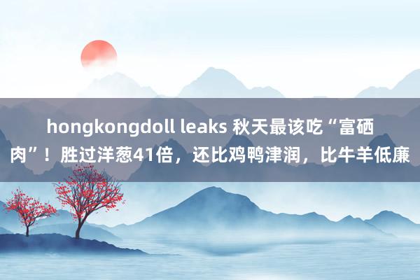 hongkongdoll leaks 秋天最该吃“富硒肉”！胜过洋葱41倍，还比鸡鸭津润，比牛羊低廉