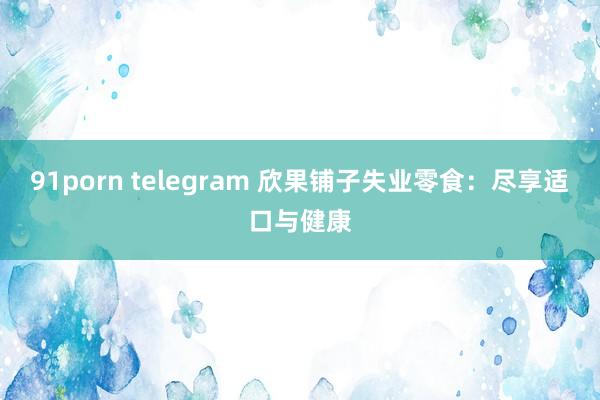 91porn telegram 欣果铺子失业零食：尽享适口与健康