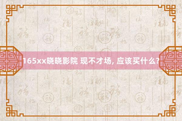 165xx晓晓影院 现不才场， 应该买什么?