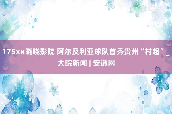 175xx晓晓影院 阿尔及利亚球队首秀贵州“村超”_大皖新闻 | 安徽网