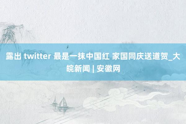 露出 twitter 最是一抹中国红 家国同庆送道贺_大皖新闻 | 安徽网