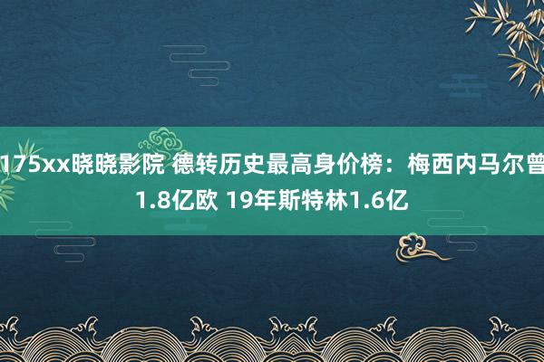 175xx晓晓影院 德转历史最高身价榜：梅西内马尔曾1.8亿欧 19年斯特林1.6亿