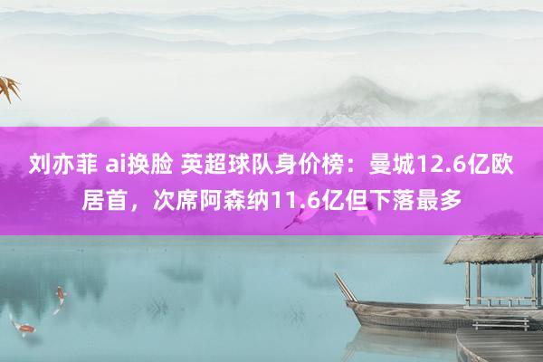 刘亦菲 ai换脸 英超球队身价榜：曼城12.6亿欧居首，次席阿森纳11.6亿但下落最多