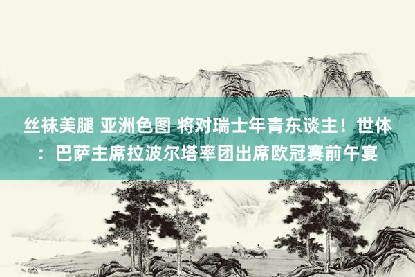 丝袜美腿 亚洲色图 将对瑞士年青东谈主！世体：巴萨主席拉波尔塔率团出席欧冠赛前午宴